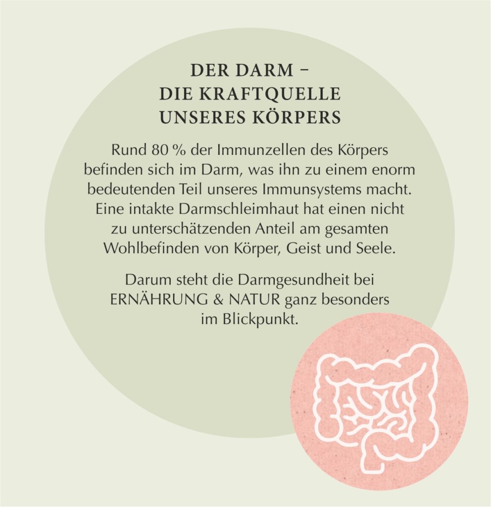 Darmgesundheit DER DARM – DIE KRAFTQUELLE UNSERES KÖRPERS Rund 80 % der Immunzellen des Körpers befinden sich im Darm, was ihn zu einem enorm bedeutenden Teil unseres Immunsystems macht. Eine intakte Darmschleimhaut hat einen sehr wichtigen Anteil am gesamten Wohlbefinden von Körper, Geist und Seele. Darum steht die Darmgesundheit bei ERNÄHRUNG & NATUR ganz besonders im Blickpunkt.